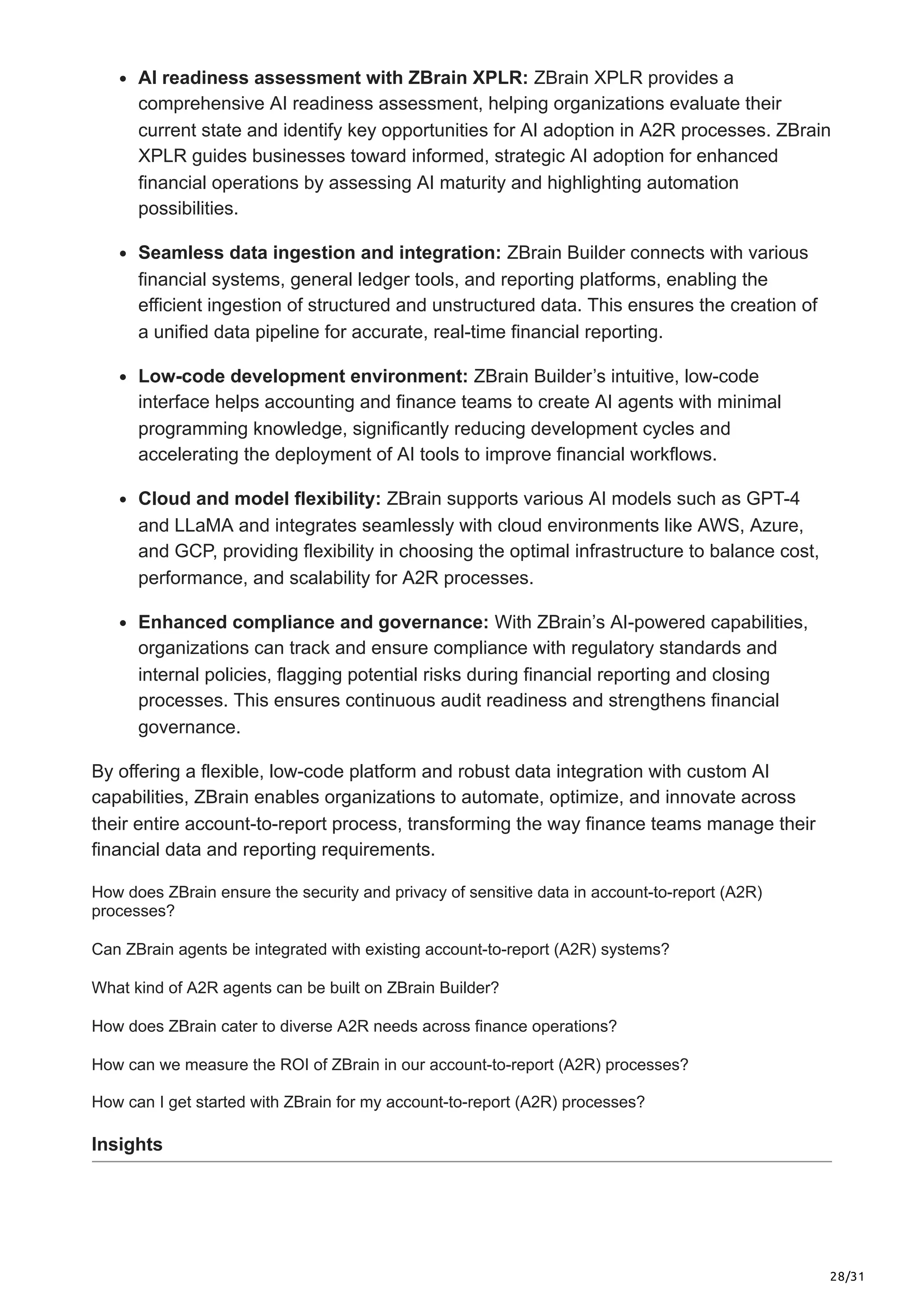 28/31
AI readiness assessment with ZBrain XPLR: ZBrain XPLR provides a
comprehensive AI readiness assessment, helping organizations evaluate their
current state and identify key opportunities for AI adoption in A2R processes. ZBrain
XPLR guides businesses toward informed, strategic AI adoption for enhanced
financial operations by assessing AI maturity and highlighting automation
possibilities.
Seamless data ingestion and integration: ZBrain Builder connects with various
financial systems, general ledger tools, and reporting platforms, enabling the
efficient ingestion of structured and unstructured data. This ensures the creation of
a unified data pipeline for accurate, real-time financial reporting.
Low-code development environment: ZBrain Builder’s intuitive, low-code
interface helps accounting and finance teams to create AI agents with minimal
programming knowledge, significantly reducing development cycles and
accelerating the deployment of AI tools to improve financial workflows.
Cloud and model flexibility: ZBrain supports various AI models such as GPT-4
and LLaMA and integrates seamlessly with cloud environments like AWS, Azure,
and GCP, providing flexibility in choosing the optimal infrastructure to balance cost,
performance, and scalability for A2R processes.
Enhanced compliance and governance: With ZBrain’s AI-powered capabilities,
organizations can track and ensure compliance with regulatory standards and
internal policies, flagging potential risks during financial reporting and closing
processes. This ensures continuous audit readiness and strengthens financial
governance.
By offering a flexible, low-code platform and robust data integration with custom AI
capabilities, ZBrain enables organizations to automate, optimize, and innovate across
their entire account-to-report process, transforming the way finance teams manage their
financial data and reporting requirements.
How does ZBrain ensure the security and privacy of sensitive data in account-to-report (A2R)
processes?
Can ZBrain agents be integrated with existing account-to-report (A2R) systems?
What kind of A2R agents can be built on ZBrain Builder?
How does ZBrain cater to diverse A2R needs across finance operations?
How can we measure the ROI of ZBrain in our account-to-report (A2R) processes?
How can I get started with ZBrain for my account-to-report (A2R) processes?
Insights
 