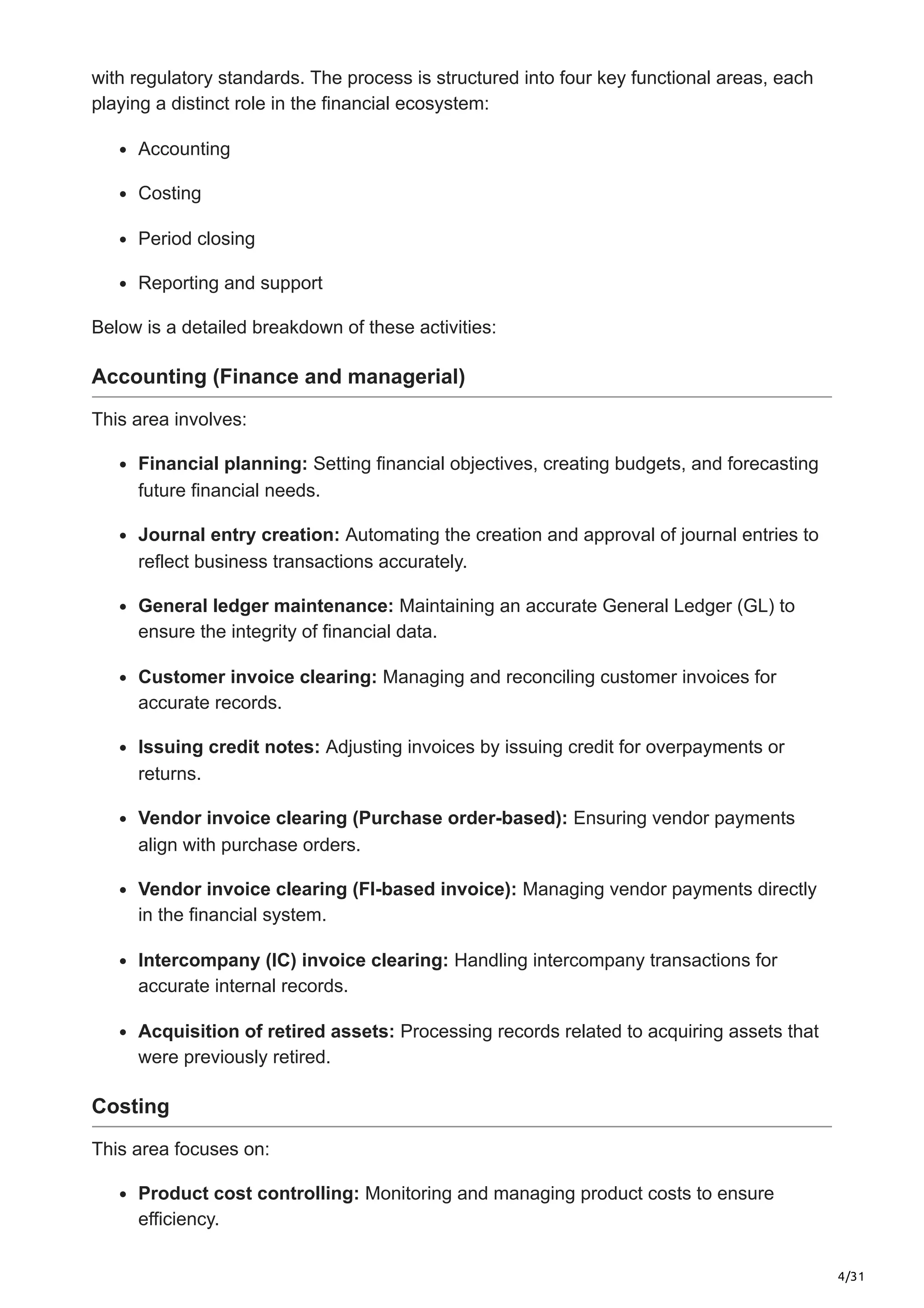 4/31
with regulatory standards. The process is structured into four key functional areas, each
playing a distinct role in the financial ecosystem:
Accounting
Costing
Period closing
Reporting and support
Below is a detailed breakdown of these activities:
Accounting (Finance and managerial)
This area involves:
Financial planning: Setting financial objectives, creating budgets, and forecasting
future financial needs.
Journal entry creation: Automating the creation and approval of journal entries to
reflect business transactions accurately.
General ledger maintenance: Maintaining an accurate General Ledger (GL) to
ensure the integrity of financial data.
Customer invoice clearing: Managing and reconciling customer invoices for
accurate records.
Issuing credit notes: Adjusting invoices by issuing credit for overpayments or
returns.
Vendor invoice clearing (Purchase order-based): Ensuring vendor payments
align with purchase orders.
Vendor invoice clearing (FI-based invoice): Managing vendor payments directly
in the financial system.
Intercompany (IC) invoice clearing: Handling intercompany transactions for
accurate internal records.
Acquisition of retired assets: Processing records related to acquiring assets that
were previously retired.
Costing
This area focuses on:
Product cost controlling: Monitoring and managing product costs to ensure
efficiency.
 