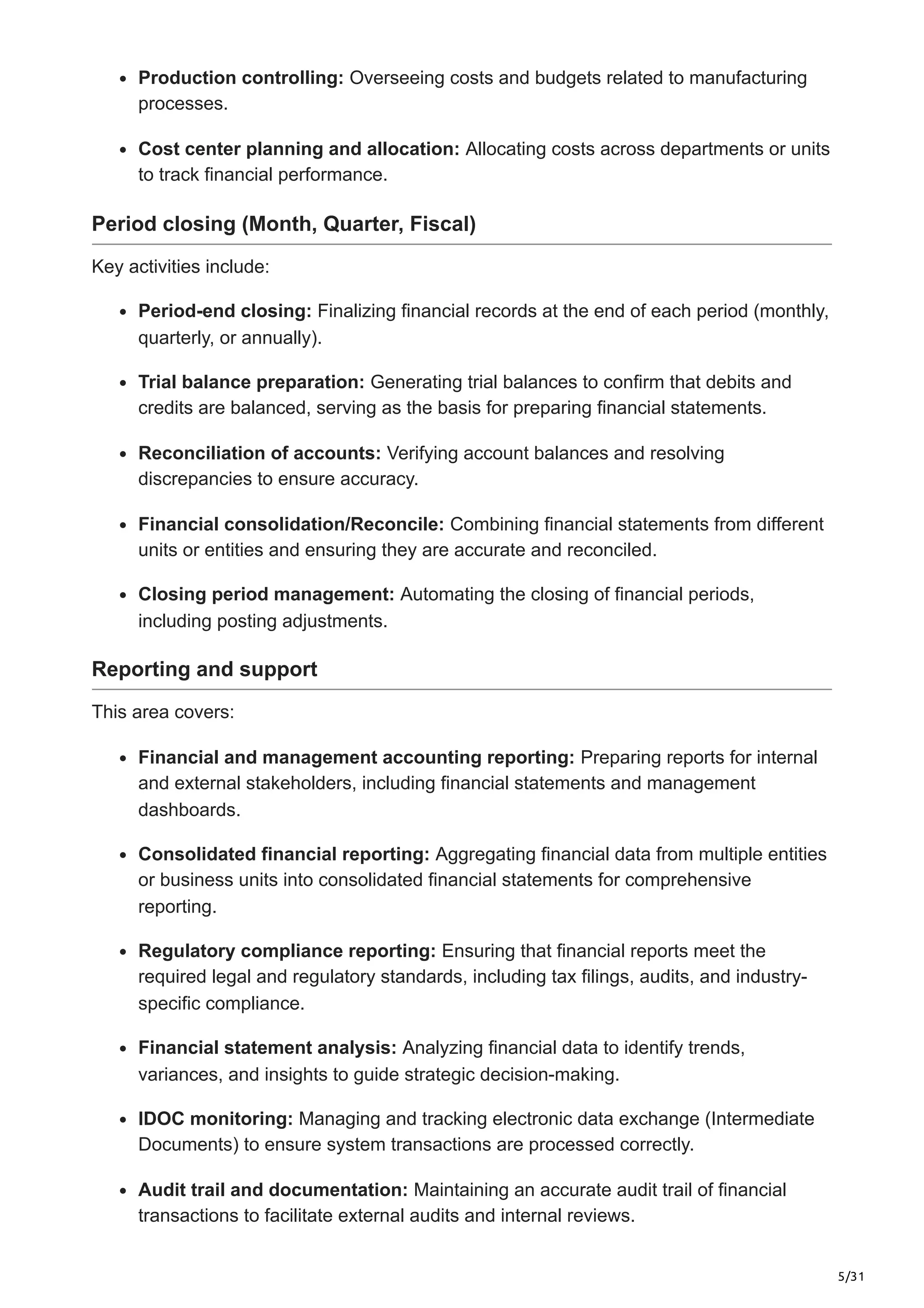 5/31
Production controlling: Overseeing costs and budgets related to manufacturing
processes.
Cost center planning and allocation: Allocating costs across departments or units
to track financial performance.
Period closing (Month, Quarter, Fiscal)
Key activities include:
Period-end closing: Finalizing financial records at the end of each period (monthly,
quarterly, or annually).
Trial balance preparation: Generating trial balances to confirm that debits and
credits are balanced, serving as the basis for preparing financial statements.
Reconciliation of accounts: Verifying account balances and resolving
discrepancies to ensure accuracy.
Financial consolidation/Reconcile: Combining financial statements from different
units or entities and ensuring they are accurate and reconciled.
Closing period management: Automating the closing of financial periods,
including posting adjustments.
Reporting and support
This area covers:
Financial and management accounting reporting: Preparing reports for internal
and external stakeholders, including financial statements and management
dashboards.
Consolidated financial reporting: Aggregating financial data from multiple entities
or business units into consolidated financial statements for comprehensive
reporting.
Regulatory compliance reporting: Ensuring that financial reports meet the
required legal and regulatory standards, including tax filings, audits, and industry-
specific compliance.
Financial statement analysis: Analyzing financial data to identify trends,
variances, and insights to guide strategic decision-making.
IDOC monitoring: Managing and tracking electronic data exchange (Intermediate
Documents) to ensure system transactions are processed correctly.
Audit trail and documentation: Maintaining an accurate audit trail of financial
transactions to facilitate external audits and internal reviews.
 