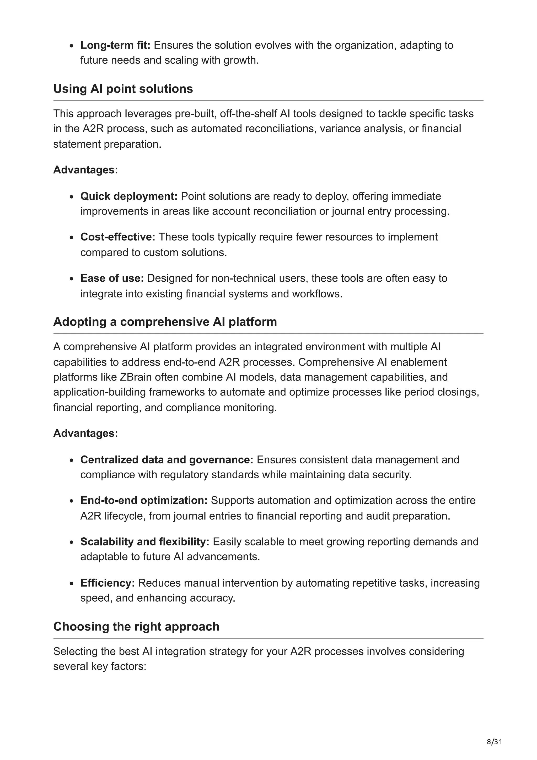8/31
Long-term fit: Ensures the solution evolves with the organization, adapting to
future needs and scaling with growth.
Using AI point solutions
This approach leverages pre-built, off-the-shelf AI tools designed to tackle specific tasks
in the A2R process, such as automated reconciliations, variance analysis, or financial
statement preparation.
Advantages:
Quick deployment: Point solutions are ready to deploy, offering immediate
improvements in areas like account reconciliation or journal entry processing.
Cost-effective: These tools typically require fewer resources to implement
compared to custom solutions.
Ease of use: Designed for non-technical users, these tools are often easy to
integrate into existing financial systems and workflows.
Adopting a comprehensive AI platform
A comprehensive AI platform provides an integrated environment with multiple AI
capabilities to address end-to-end A2R processes. Comprehensive AI enablement
platforms like ZBrain often combine AI models, data management capabilities, and
application-building frameworks to automate and optimize processes like period closings,
financial reporting, and compliance monitoring.
Advantages:
Centralized data and governance: Ensures consistent data management and
compliance with regulatory standards while maintaining data security.
End-to-end optimization: Supports automation and optimization across the entire
A2R lifecycle, from journal entries to financial reporting and audit preparation.
Scalability and flexibility: Easily scalable to meet growing reporting demands and
adaptable to future AI advancements.
Efficiency: Reduces manual intervention by automating repetitive tasks, increasing
speed, and enhancing accuracy.
Choosing the right approach
Selecting the best AI integration strategy for your A2R processes involves considering
several key factors:
 