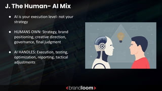 J. The Human- AI Mix
● AI is your execution level- not your
strategy
● HUMANS OWN: Strategy, brand
positioning, creative direction,
governance, final judgment
● AI HANDLES: Execution, testing,
optimization, reporting, tactical
adjustments
 