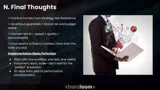 N. Final Thoughts
=>Control Comes From Strategy, Not Resistance
=>AI without guardrails = brand risk and budget
waste
=>Human-led AI = speed + quality +
accountability
=>Your team's AI fluency matters more than the
tools you buy
Implementation Beats Perfection
● Start with one workflow, one test, one metric
● Document, learn, scale—don't wait for the
"perfect" AI solution
● 90 days from pilot to performance
transformation
 