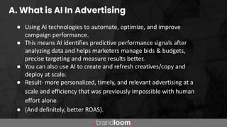 A. What is AI In Advertising
● Using AI technologies to automate, optimize, and improve
campaign performance.
● This means AI identifies predictive performance signals after
analyzing data and helps marketers manage bids & budgets,
precise targeting and measure results better.
● You can also use AI to create and refresh creatives/copy and
deploy at scale.
● Result- more personalized, timely, and relevant advertising at a
scale and efficiency that was previously impossible with human
effort alone.
● (And definitely, better ROAS).
 