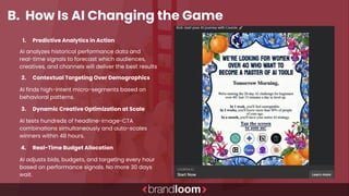 B. How Is AI Changing the Game
1. Predictive Analytics in Action
AI analyzes historical performance data and
real-time signals to forecast which audiences,
creatives, and channels will deliver the best results
2. Contextual Targeting Over Demographics
AI finds high-intent micro-segments based on
behavioral patterns.
3. Dynamic Creative Optimization at Scale
AI tests hundreds of headline-image-CTA
combinations simultaneously and auto-scales
winners within 48 hours.
4. Real-Time Budget Allocation
AI adjusts bids, budgets, and targeting every hour
based on performance signals. No more 30 days
wait.
 