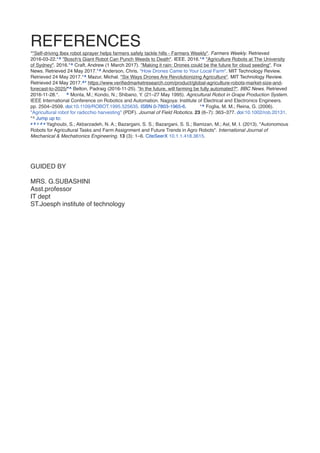 REFERENCE
S

*"Self-driving Ibex robot sprayer helps farmers safely tackle hills - Farmers Weekly". Farmers Weekly. Retrieved
2016-03-22.*^ "Bosch's Giant Robot Can Punch Weeds to Death". IEEE. 2016.*^ "Agriculture Robots at The University
of Sydney". 2016.*^ Craft, Andrew (1 March 2017). "Making it rain: Drones could be the future for cloud seeding". Fox
News. Retrieved 24 May 2017.*^ Anderson, Chris. "How Drones Came to Your Local Farm". MIT Technology Review.
Retrieved 24 May 2017.*^ Mazur, Michal. "Six Ways Drones Are Revolutionizing Agriculture". MIT Technology Review.
Retrieved 24 May 2017.^* https://www.veri
fi
edmarketresearch.com/product/global-agriculture-robots-market-size-and-
forecast-to-2025/*^ Belton, Padraig (2016-11-25). "In the future, will farming be fully automated?". BBC News. Retrieved
2016-11-28.*. ^ Monta, M.; Kondo, N.; Shibano, Y. (21–27 May 1995). Agricultural Robot in Grape Production System.
IEEE International Conference on Robotics and Automation. Nagoya: Institute of Electrical and Electronics Engineers.
pp. 2504–2509. doi:10.1109/ROBOT.1995.525635. ISBN 0-7803-1965-6. *^ Foglia, M. M.; Reina, G. (2006).
"Agricultural robot for radicchio harvesting" (PDF). Journal of Field Robotics. 23 (6–7): 363–377. doi:10.1002/rob.20131.
*^ Jump up to:  
a b c d e Yaghoubi, S.; Akbarzadeh, N. A.; Bazargani, S. S.; Bazargani, S. S.; Bamizan, M.; Asl, M. I. (2013). "Autonomous
Robots for Agricultural Tasks and Farm Assignment and Future Trends in Agro Robots". International Journal of
Mechanical & Mechatronics Engineering. 13 (3): 1–6. CiteSeerX 10.1.1.418.3615
.

GUIDED B
Y

MRS. G.SUBASHIN
I

Asst.professo
r

IT dep
t

ST.Joesph institute of technology
 