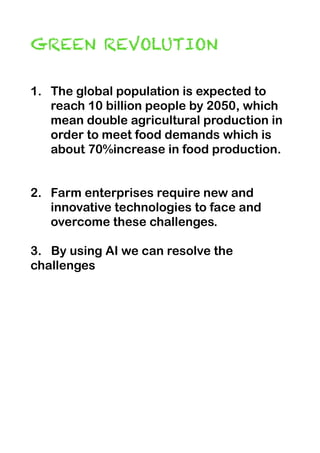 GREEN REVOLUTION


1. The global population is expected to
reach 10 billion people by 2050, which
mean double agricultural production in
order to meet food demands which is
about 70%increase in food production.


2. Farm enterprises require new and
innovative technologies to face and
overcome these challenges.


3. By using AI we can resolve the
challenges


 
 