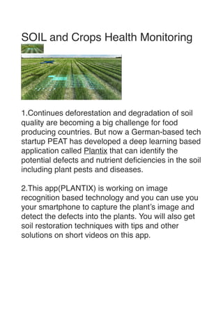 SOIL and Crops Health Monitorin
g





1.Continues deforestation and degradation of soil
quality are becoming a big challenge for food
producing countries. But now a German-based tech
startup PEAT has developed a deep learning based
application called Plantix that can identify the
potential defects and nutrient de
fi
ciencies in the soil
including plant pests and diseases.
 

2.This app(PLANTIX) is working on image
recognition based technology and you can use you
your smartphone to capture the plant’s image and
detect the defects into the plants. You will also get
soil restoration techniques with tips and other
solutions on short videos on this app.
 

 
 