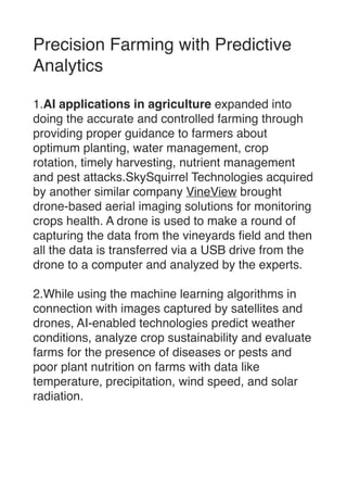 Precision Farming with Predictive
Analytic
s

1.AI applications in agriculture expanded into
doing the accurate and controlled farming through
providing proper guidance to farmers about
optimum planting, water management, crop
rotation, timely harvesting, nutrient management
and pest attacks.SkySquirrel Technologies acquired
by another similar company VineView brought
drone-based aerial imaging solutions for monitoring
crops health. A drone is used to make a round of
capturing the data from the vineyards
fi
eld and then
all the data is transferred via a USB drive from the
drone to a computer and analyzed by the experts.

2.While using the machine learning algorithms in
connection with images captured by satellites and
drones, AI-enabled technologies predict weather
conditions, analyze crop sustainability and evaluate
farms for the presence of diseases or pests and
poor plant nutrition on farms with data like
temperature, precipitation, wind speed, and solar
radiation. 
 