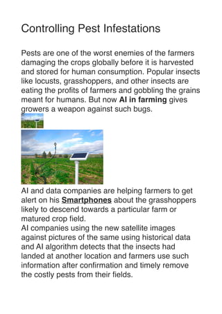 Controlling Pest Infestation
s

Pests are one of the worst enemies of the farmers
damaging the crops globally before it is harvested
and stored for human consumption. Popular insects
like locusts, grasshoppers, and other insects are
eating the pro
fi
ts of farmers and gobbling the grains
meant for humans. But now AI in farming gives
growers a weapon against such bugs
.




AI and data companies are helping farmers to get
alert on his Smartphones about the grasshoppers
likely to descend towards a particular farm or
matured crop
fi
eld
.

AI companies using the new satellite images
against pictures of the same using historical data
and AI algorithm detects that the insects had
landed at another location and farmers use such
information after con
fi
rmation and timely remove
the costly pests from their
fi
elds. 
 