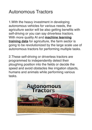 Autonomous Tractor
s

1.With the heavy investment in developing
autonomous vehicles for various needs, the
agriculture sector will be also getting bene
fi
ts with
self-driving or you can say driverless tractors
.

With more quality AI and machine learning
training data for agriculture, the farm sector is
going to be revolutionized by the large scale use of
autonomous tractors for performing multiple tasks
.

2.These self-driving or driverless tractors are
programmed to independently detect their
ploughing position into the
fi
elds or decide the
speed and avoid obstacles like irrigation objects,
humans and animals while performing various
tasks.


 