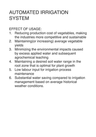 AUTOMATED IRRIGATION
SYSTE
M

EFFECT OF USAGE
:

1. Reducing production cost of vegetables, making
the industries more competitive and sustainabl
e

2. Maintaining(or increasing) average vegetable
yield
s

3. Minimizing the environmental impacts caused
by excess applied water and subsequent
agrochemical leachin
g

4. Maintaining a desired soil water range in the
root zone that is optimal for plant growt
h

5. Low labour input for irrigation process
maintenanc
e

6. Substantial water saving compared to irrigation
management based on average historical
weather conditions. 
 