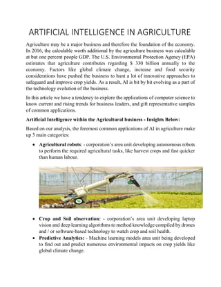 ARTIFICIAL INTELLIGENCE IN AGRICULTURE
Agriculture may be a major business and therefore the foundation of the economy.
In 2016, the calculable worth additional by the agriculture business was calculable
at but one percent people GDP. The U.S. Environmental Protection Agency (EPA)
estimates that agriculture contributes regarding $ 330 billion annually to the
economy. Factors like global climate change, increase and food security
considerations have pushed the business to hunt a lot of innovative approaches to
safeguard and improve crop yields. As a result, AI is bit by bit evolving as a part of
the technology evolution of the business.
In this article we have a tendency to explore the applications of computer science to
know current and rising trends for business leaders, and gift representative samples
of common applications.
Artificial Intelligence within the Agricultural business - Insights Below:
Based on our analysis, the foremost common applications of AI in agriculture make
up 3 main categories:
 Agricultural robots: - corporation’s area unit developing autonomous robots
to perform the required agricultural tasks, like harvest crops and fast quicker
than human labour.
 Crop and Soil observation: - corporation’s area unit developing laptop
vision and deep learning algorithms to method knowledge compiled by drones
and / or software-based technology to watch crop and soil health.
 Predictive Analytics: - Machine learning models area unit being developed
to find out and predict numerous environmental impacts on crop yields like
global climate change.
 