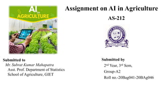Assignment on AI in Agriculture
Submitted by
2nd Year, 3rd Sem,
Group-A2
Roll no.-20Bag041-20BAg046
AS-212
Submitted to
Mr. Subrat Kumar Mahapatra
Asst. Prof. Department of Statistics
School of Agriculture, GIET
 