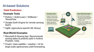 AI-based Solutions
Yield Prediction:
Example Tools
 Python + Scikit-Learn / XGBoost /
TensorFlow
 Google Earth Engine for remote sensing
layers
 AgML (agriculture-specific ML library)
Real-World Examples
 Microsoft AI Sowing App: Recommends
sowing dates & predicts yield in Andhra
Pradesh, India.
 CropIn: Uses satellite + weather + AI for
large-scale agribusiness yield forecasting.
 
