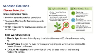 AI-based Solutions
Disease Detection
Implementation Tools
 Python + TensorFlow/Keras or PyTorch
 Teachable Machine (for fast prototype with
image upload)
 ONNX + OpenCV for deploying on drones or
mobile apps
Real-World Use Cases
 Plantix App: Farmer-friendly app that identifies over 400 plant diseases using
AI.
 DroneVision: Drones fly over farms capturing images, which are processed to
detect disease outbreaks.
 ICRISAT AI Systems: Early detection of crop disease in rural India using
mobile+AI combo
 