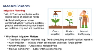 AI-based Solutions
Irrigation Planning
 AI + IoT sensors optimize water
usage based on crop/soil needs
 Artificial intelligence, when
combined with IoT sensors, enables
precise and efficient irrigation based
on real-time crop and soil conditions.
 Why Smart Irrigation Matters
 Traditional irrigation methods (e.g., fixed scheduling or flood irrigation) result in:
 Over-irrigation → Wasted water, soil nutrient depletion, fungal growth
 Under-irrigation → Crop stress, reduced yield
 Manual inefficiency → Labor-intensive monitoring
 