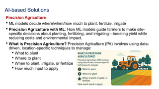 AI-based Solutions
Precision Agriculture
 ML models decide where/when/how much to plant, fertilize, irrigate
 Precision Agriculture with ML: How ML models guide farmers to make site-
specific decisions about planting, fertilizing, and irrigating—boosting yield while
reducing costs and environmental impact.
 What is Precision Agriculture? Precision Agriculture (PA) involves using data-
driven, location-specific techniques to manage:
 What to plant
 Where to plant
 When to plant, irrigate, or fertilize
 How much input to apply
 