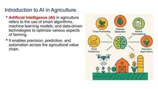 Introduction to AI in Agriculture
 Artificial Intelligence (AI) in agriculture
refers to the use of smart algorithms,
machine learning models, and data-driven
technologies to optimize various aspects
of farming.
 It enables precision, prediction, and
automation across the agricultural value
chain.
 