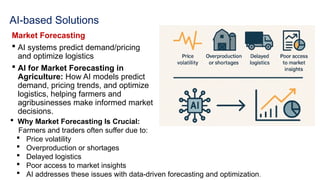 AI-based Solutions
Market Forecasting
 AI systems predict demand/pricing
and optimize logistics
 AI for Market Forecasting in
Agriculture: How AI models predict
demand, pricing trends, and optimize
logistics, helping farmers and
agribusinesses make informed market
decisions.
 Why Market Forecasting Is Crucial:
Farmers and traders often suffer due to:
 Price volatility
 Overproduction or shortages
 Delayed logistics
 Poor access to market insights
 AI addresses these issues with data-driven forecasting and optimization.
 