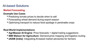 AI-based Solutions
Market Forecasting
Example Use Cases
 Predicting tomato prices to decide when to sell
 Forecasting wheat demand during export season
 Optimizing transport to reduce food spoilage in perishable crops
Real-World Implementations
 AgriBazaar AI Engine: Price forecasts + digital trading suggestions
 IBM Watson for Agriculture: Demand-price mapping and logistics routing
 eNAM (India): Integrating AI-based market advisories for farmers
 