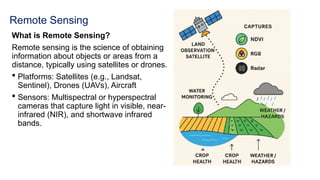 Remote Sensing
What is Remote Sensing?
Remote sensing is the science of obtaining
information about objects or areas from a
distance, typically using satellites or drones.
 Platforms: Satellites (e.g., Landsat,
Sentinel), Drones (UAVs), Aircraft
 Sensors: Multispectral or hyperspectral
cameras that capture light in visible, near-
infrared (NIR), and shortwave infrared
bands.
 