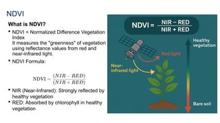 NDVI
What is NDVI?
 NDVI = Normalized Difference Vegetation
Index
It measures the "greenness" of vegetation
using reflectance values from red and
near-infrared light.
 NDVI Formula:
 NIR (Near-Infrared): Strongly reflected by
healthy vegetation
 RED: Absorbed by chlorophyll in healthy
vegetation
 