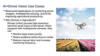 AI+Drone Vision Use Cases
 Real-world applications of combining drone
imagery, multispectral sensing, and AI for
improving agricultural productivity.
 Why Drones in Agriculture?
Drones (UAVs) provide high-resolution,
real-time aerial views of farmlands. When
equipped with multispectral cameras, they
can:
 Monitor large areas quickly
 Detect problems before they’re visible
 Reduce manual labor and increase
monitoring frequency.
 