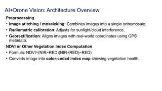 AI+Drone Vision: Architecture Overview
Preprocessing
• Image stitching / mosaicking: Combines images into a single orthomosaic.
• Radiometric calibration: Adjusts for sunlight/cloud interference.
• Georectification: Aligns images with real-world coordinates using GPS
metadata.
NDVI or Other Vegetation Index Computation
• Formula: NDVI=(NIR−RED)(NIR+RED)−RED)​
• Converts image into color-coded index map showing vegetation health.
 