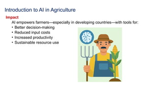 Introduction to AI in Agriculture
Impact
AI empowers farmers—especially in developing countries—with tools for:
• Better decision-making
• Reduced input costs
• Increased productivity
• Sustainable resource use
 