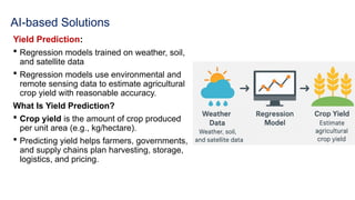 AI-based Solutions
Yield Prediction:
 Regression models trained on weather, soil,
and satellite data
 Regression models use environmental and
remote sensing data to estimate agricultural
crop yield with reasonable accuracy.
What Is Yield Prediction?
 Crop yield is the amount of crop produced
per unit area (e.g., kg/hectare).
 Predicting yield helps farmers, governments,
and supply chains plan harvesting, storage,
logistics, and pricing.
 