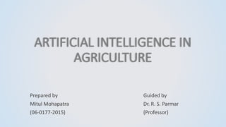 ARTIFICIAL INTELLIGENCE IN
AGRICULTURE
Prepared by
Mitul Mohapatra
(06-0177-2015)
Guided by
Dr. R. S. Parmar
(Professor)
 