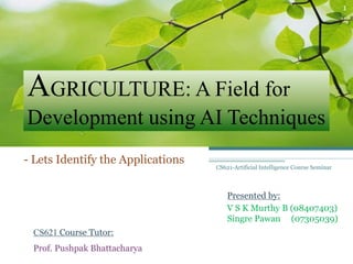 AGRICULTURE: A Field for
Development using AI Techniques
- Lets Identify the Applications
Presented by:
V S K Murthy B (08407403)
Singre Pawan (07305039)
CS621 Course Tutor:
Prof. Pushpak Bhattacharya
1
CS621-Artificial Intelligence Course Seminar
 