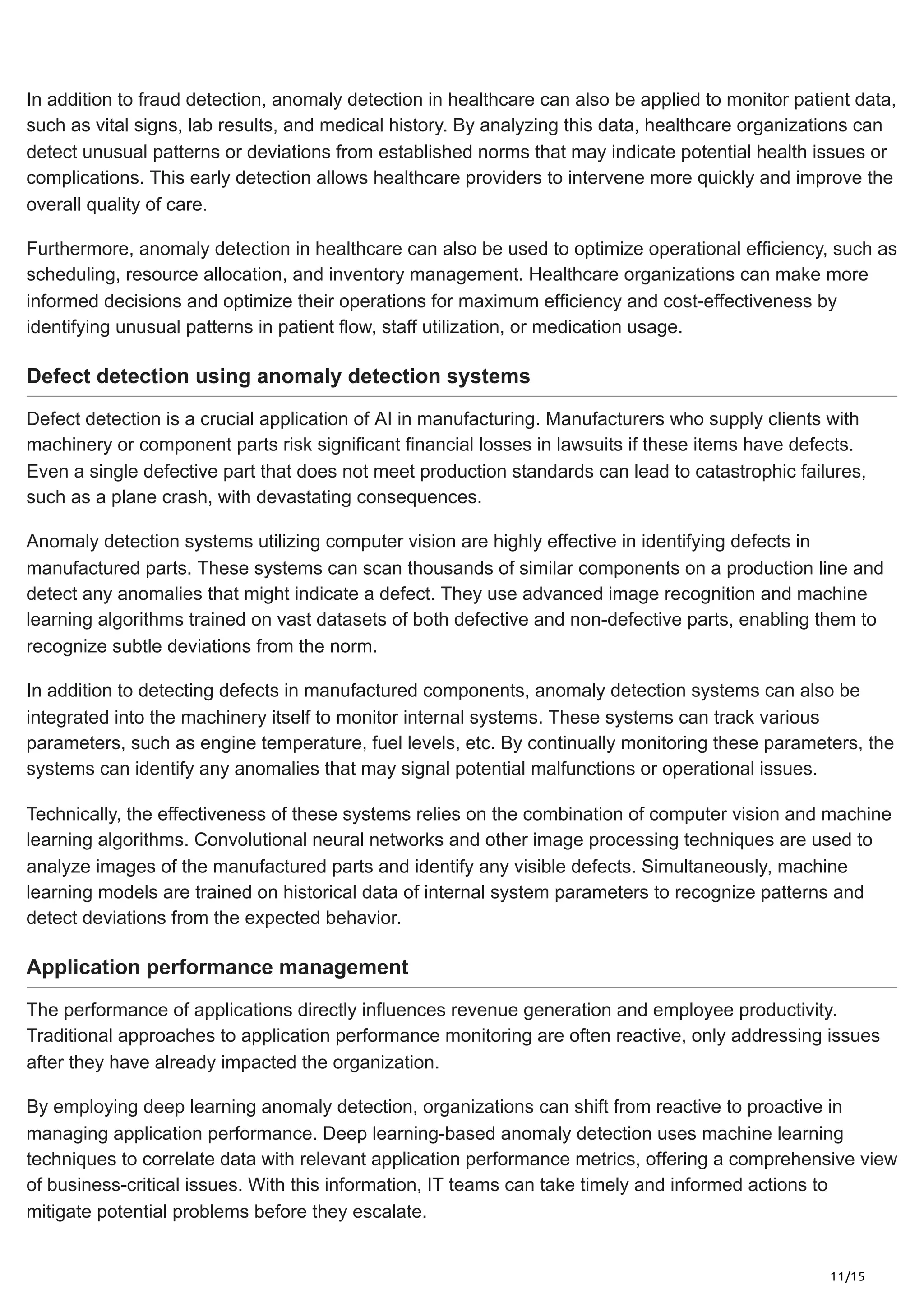 11/15
In addition to fraud detection, anomaly detection in healthcare can also be applied to monitor patient data,
such as vital signs, lab results, and medical history. By analyzing this data, healthcare organizations can
detect unusual patterns or deviations from established norms that may indicate potential health issues or
complications. This early detection allows healthcare providers to intervene more quickly and improve the
overall quality of care.
Furthermore, anomaly detection in healthcare can also be used to optimize operational efficiency, such as
scheduling, resource allocation, and inventory management. Healthcare organizations can make more
informed decisions and optimize their operations for maximum efficiency and cost-effectiveness by
identifying unusual patterns in patient flow, staff utilization, or medication usage.
Defect detection using anomaly detection systems
Defect detection is a crucial application of AI in manufacturing. Manufacturers who supply clients with
machinery or component parts risk significant financial losses in lawsuits if these items have defects.
Even a single defective part that does not meet production standards can lead to catastrophic failures,
such as a plane crash, with devastating consequences.
Anomaly detection systems utilizing computer vision are highly effective in identifying defects in
manufactured parts. These systems can scan thousands of similar components on a production line and
detect any anomalies that might indicate a defect. They use advanced image recognition and machine
learning algorithms trained on vast datasets of both defective and non-defective parts, enabling them to
recognize subtle deviations from the norm.
In addition to detecting defects in manufactured components, anomaly detection systems can also be
integrated into the machinery itself to monitor internal systems. These systems can track various
parameters, such as engine temperature, fuel levels, etc. By continually monitoring these parameters, the
systems can identify any anomalies that may signal potential malfunctions or operational issues.
Technically, the effectiveness of these systems relies on the combination of computer vision and machine
learning algorithms. Convolutional neural networks and other image processing techniques are used to
analyze images of the manufactured parts and identify any visible defects. Simultaneously, machine
learning models are trained on historical data of internal system parameters to recognize patterns and
detect deviations from the expected behavior.
Application performance management
The performance of applications directly influences revenue generation and employee productivity.
Traditional approaches to application performance monitoring are often reactive, only addressing issues
after they have already impacted the organization.
By employing deep learning anomaly detection, organizations can shift from reactive to proactive in
managing application performance. Deep learning-based anomaly detection uses machine learning
techniques to correlate data with relevant application performance metrics, offering a comprehensive view
of business-critical issues. With this information, IT teams can take timely and informed actions to
mitigate potential problems before they escalate.
 