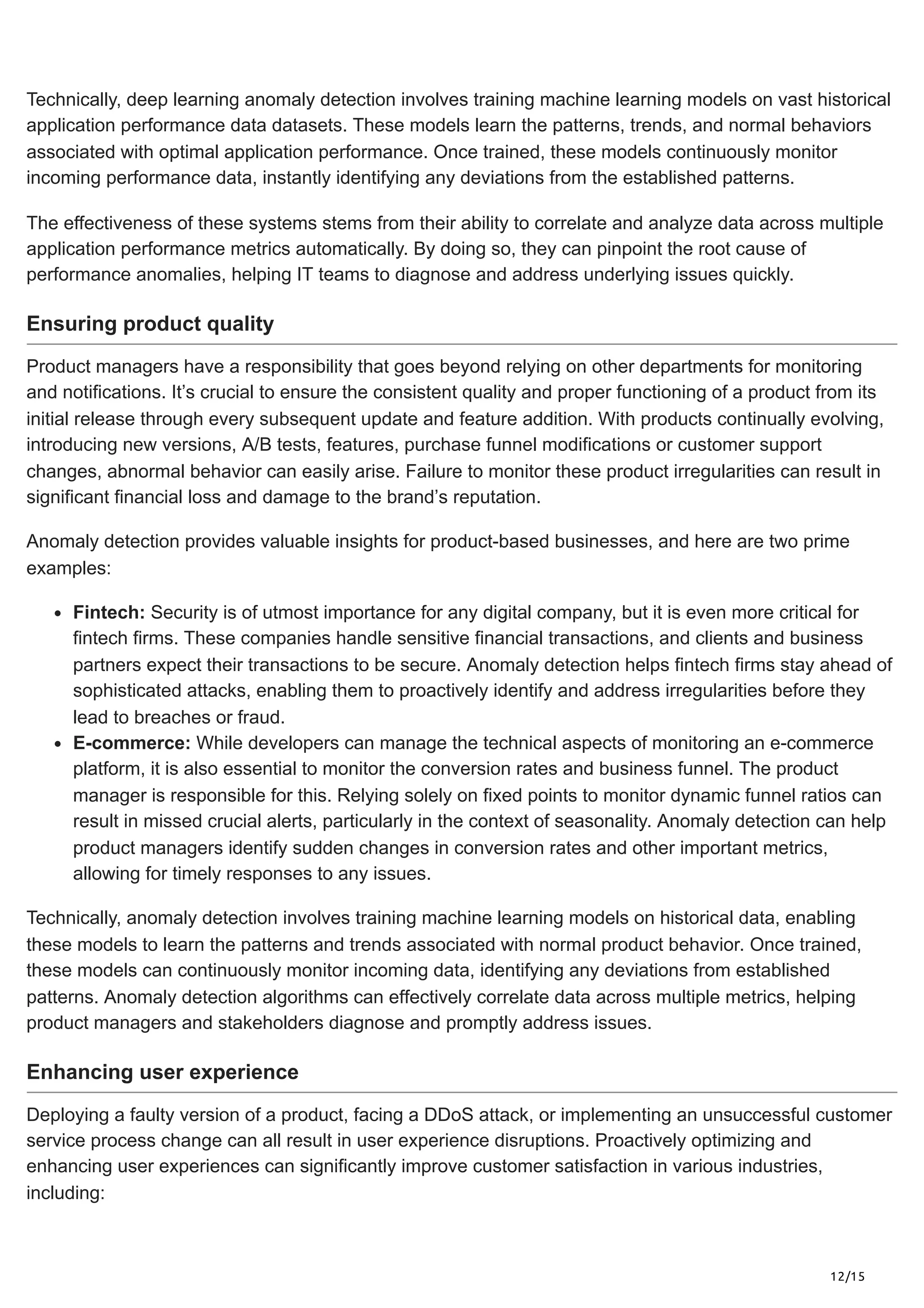 12/15
Technically, deep learning anomaly detection involves training machine learning models on vast historical
application performance data datasets. These models learn the patterns, trends, and normal behaviors
associated with optimal application performance. Once trained, these models continuously monitor
incoming performance data, instantly identifying any deviations from the established patterns.
The effectiveness of these systems stems from their ability to correlate and analyze data across multiple
application performance metrics automatically. By doing so, they can pinpoint the root cause of
performance anomalies, helping IT teams to diagnose and address underlying issues quickly.
Ensuring product quality
Product managers have a responsibility that goes beyond relying on other departments for monitoring
and notifications. It’s crucial to ensure the consistent quality and proper functioning of a product from its
initial release through every subsequent update and feature addition. With products continually evolving,
introducing new versions, A/B tests, features, purchase funnel modifications or customer support
changes, abnormal behavior can easily arise. Failure to monitor these product irregularities can result in
significant financial loss and damage to the brand’s reputation.
Anomaly detection provides valuable insights for product-based businesses, and here are two prime
examples:
Fintech: Security is of utmost importance for any digital company, but it is even more critical for
fintech firms. These companies handle sensitive financial transactions, and clients and business
partners expect their transactions to be secure. Anomaly detection helps fintech firms stay ahead of
sophisticated attacks, enabling them to proactively identify and address irregularities before they
lead to breaches or fraud.
E-commerce: While developers can manage the technical aspects of monitoring an e-commerce
platform, it is also essential to monitor the conversion rates and business funnel. The product
manager is responsible for this. Relying solely on fixed points to monitor dynamic funnel ratios can
result in missed crucial alerts, particularly in the context of seasonality. Anomaly detection can help
product managers identify sudden changes in conversion rates and other important metrics,
allowing for timely responses to any issues.
Technically, anomaly detection involves training machine learning models on historical data, enabling
these models to learn the patterns and trends associated with normal product behavior. Once trained,
these models can continuously monitor incoming data, identifying any deviations from established
patterns. Anomaly detection algorithms can effectively correlate data across multiple metrics, helping
product managers and stakeholders diagnose and promptly address issues.
Enhancing user experience
Deploying a faulty version of a product, facing a DDoS attack, or implementing an unsuccessful customer
service process change can all result in user experience disruptions. Proactively optimizing and
enhancing user experiences can significantly improve customer satisfaction in various industries,
including:
 