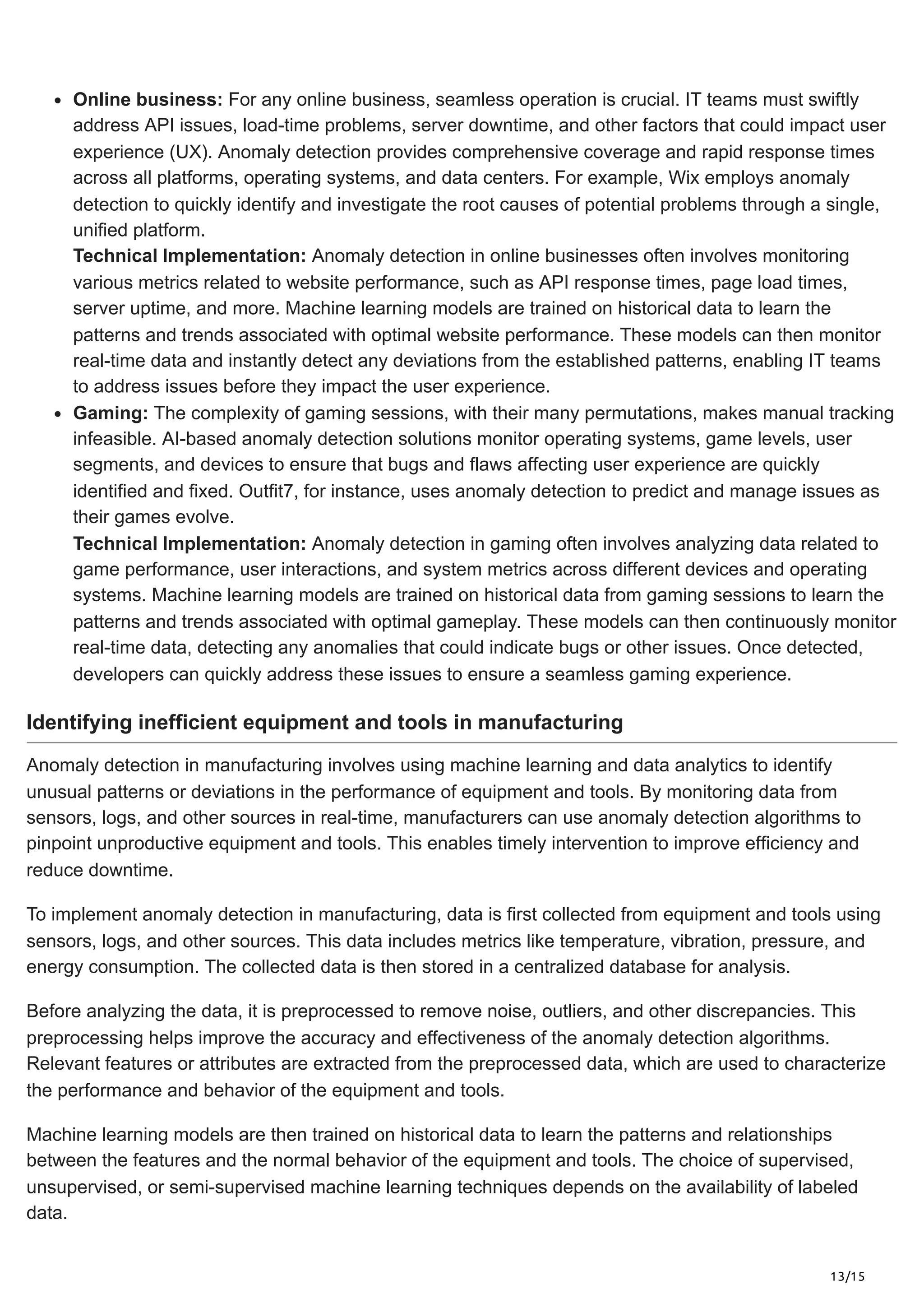13/15
Online business: For any online business, seamless operation is crucial. IT teams must swiftly
address API issues, load-time problems, server downtime, and other factors that could impact user
experience (UX). Anomaly detection provides comprehensive coverage and rapid response times
across all platforms, operating systems, and data centers. For example, Wix employs anomaly
detection to quickly identify and investigate the root causes of potential problems through a single,
unified platform.
Technical Implementation: Anomaly detection in online businesses often involves monitoring
various metrics related to website performance, such as API response times, page load times,
server uptime, and more. Machine learning models are trained on historical data to learn the
patterns and trends associated with optimal website performance. These models can then monitor
real-time data and instantly detect any deviations from the established patterns, enabling IT teams
to address issues before they impact the user experience.
Gaming: The complexity of gaming sessions, with their many permutations, makes manual tracking
infeasible. AI-based anomaly detection solutions monitor operating systems, game levels, user
segments, and devices to ensure that bugs and flaws affecting user experience are quickly
identified and fixed. Outfit7, for instance, uses anomaly detection to predict and manage issues as
their games evolve.
Technical Implementation: Anomaly detection in gaming often involves analyzing data related to
game performance, user interactions, and system metrics across different devices and operating
systems. Machine learning models are trained on historical data from gaming sessions to learn the
patterns and trends associated with optimal gameplay. These models can then continuously monitor
real-time data, detecting any anomalies that could indicate bugs or other issues. Once detected,
developers can quickly address these issues to ensure a seamless gaming experience.
Identifying inefficient equipment and tools in manufacturing
Anomaly detection in manufacturing involves using machine learning and data analytics to identify
unusual patterns or deviations in the performance of equipment and tools. By monitoring data from
sensors, logs, and other sources in real-time, manufacturers can use anomaly detection algorithms to
pinpoint unproductive equipment and tools. This enables timely intervention to improve efficiency and
reduce downtime.
To implement anomaly detection in manufacturing, data is first collected from equipment and tools using
sensors, logs, and other sources. This data includes metrics like temperature, vibration, pressure, and
energy consumption. The collected data is then stored in a centralized database for analysis.
Before analyzing the data, it is preprocessed to remove noise, outliers, and other discrepancies. This
preprocessing helps improve the accuracy and effectiveness of the anomaly detection algorithms.
Relevant features or attributes are extracted from the preprocessed data, which are used to characterize
the performance and behavior of the equipment and tools.
Machine learning models are then trained on historical data to learn the patterns and relationships
between the features and the normal behavior of the equipment and tools. The choice of supervised,
unsupervised, or semi-supervised machine learning techniques depends on the availability of labeled
data.
 