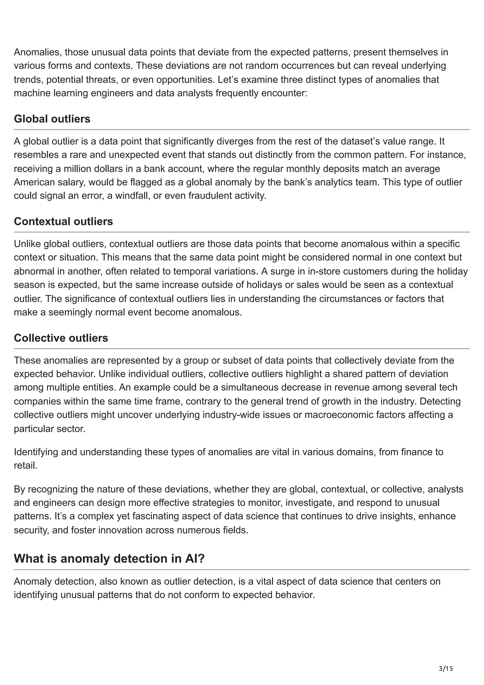 3/15
Anomalies, those unusual data points that deviate from the expected patterns, present themselves in
various forms and contexts. These deviations are not random occurrences but can reveal underlying
trends, potential threats, or even opportunities. Let’s examine three distinct types of anomalies that
machine learning engineers and data analysts frequently encounter:
Global outliers
A global outlier is a data point that significantly diverges from the rest of the dataset’s value range. It
resembles a rare and unexpected event that stands out distinctly from the common pattern. For instance,
receiving a million dollars in a bank account, where the regular monthly deposits match an average
American salary, would be flagged as a global anomaly by the bank’s analytics team. This type of outlier
could signal an error, a windfall, or even fraudulent activity.
Contextual outliers
Unlike global outliers, contextual outliers are those data points that become anomalous within a specific
context or situation. This means that the same data point might be considered normal in one context but
abnormal in another, often related to temporal variations. A surge in in-store customers during the holiday
season is expected, but the same increase outside of holidays or sales would be seen as a contextual
outlier. The significance of contextual outliers lies in understanding the circumstances or factors that
make a seemingly normal event become anomalous.
Collective outliers
These anomalies are represented by a group or subset of data points that collectively deviate from the
expected behavior. Unlike individual outliers, collective outliers highlight a shared pattern of deviation
among multiple entities. An example could be a simultaneous decrease in revenue among several tech
companies within the same time frame, contrary to the general trend of growth in the industry. Detecting
collective outliers might uncover underlying industry-wide issues or macroeconomic factors affecting a
particular sector.
Identifying and understanding these types of anomalies are vital in various domains, from finance to
retail.
By recognizing the nature of these deviations, whether they are global, contextual, or collective, analysts
and engineers can design more effective strategies to monitor, investigate, and respond to unusual
patterns. It’s a complex yet fascinating aspect of data science that continues to drive insights, enhance
security, and foster innovation across numerous fields.
What is anomaly detection in AI?
Anomaly detection, also known as outlier detection, is a vital aspect of data science that centers on
identifying unusual patterns that do not conform to expected behavior.
 