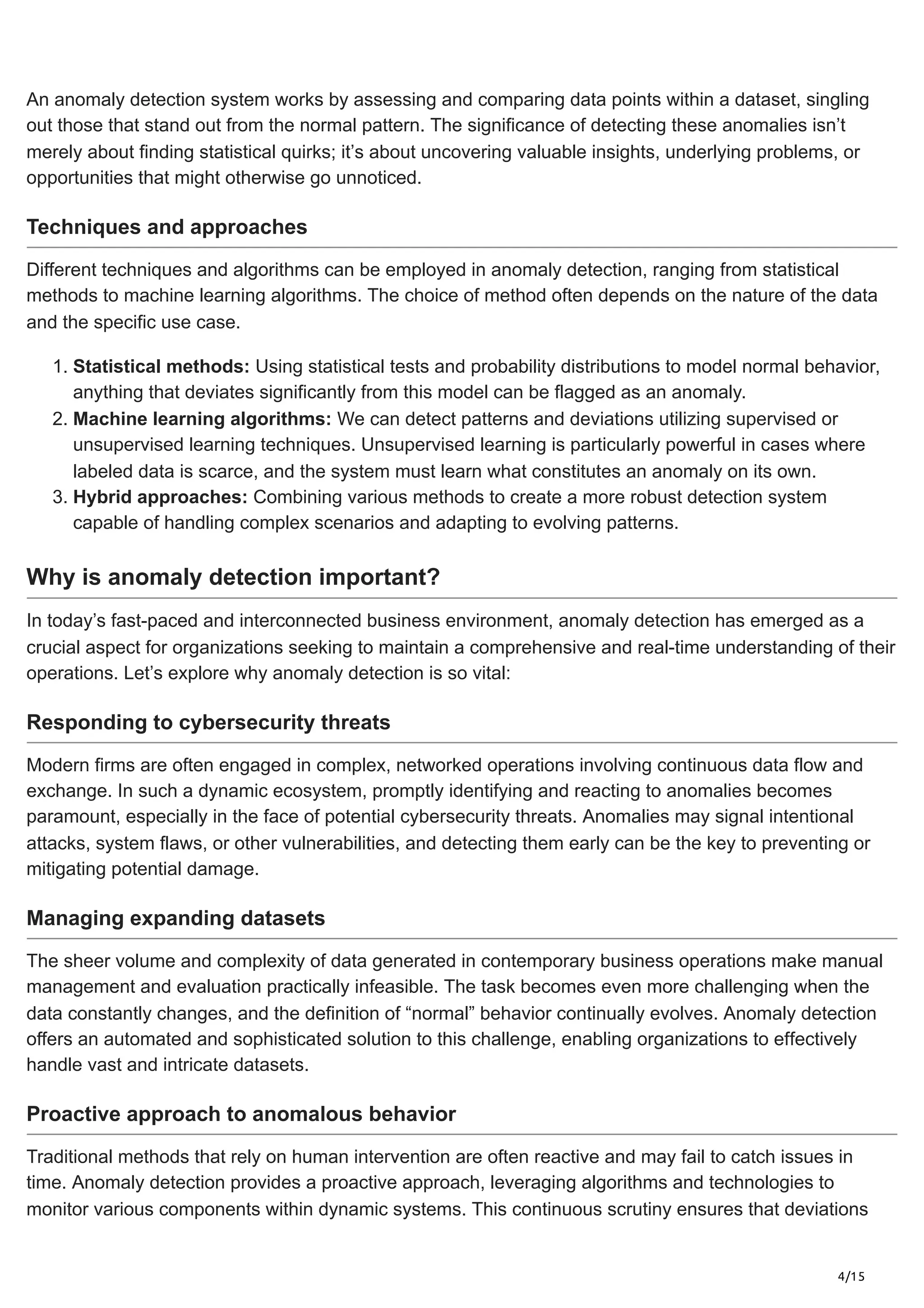 4/15
An anomaly detection system works by assessing and comparing data points within a dataset, singling
out those that stand out from the normal pattern. The significance of detecting these anomalies isn’t
merely about finding statistical quirks; it’s about uncovering valuable insights, underlying problems, or
opportunities that might otherwise go unnoticed.
Techniques and approaches
Different techniques and algorithms can be employed in anomaly detection, ranging from statistical
methods to machine learning algorithms. The choice of method often depends on the nature of the data
and the specific use case.
1. Statistical methods: Using statistical tests and probability distributions to model normal behavior,
anything that deviates significantly from this model can be flagged as an anomaly.
2. Machine learning algorithms: We can detect patterns and deviations utilizing supervised or
unsupervised learning techniques. Unsupervised learning is particularly powerful in cases where
labeled data is scarce, and the system must learn what constitutes an anomaly on its own.
3. Hybrid approaches: Combining various methods to create a more robust detection system
capable of handling complex scenarios and adapting to evolving patterns.
Why is anomaly detection important?
In today’s fast-paced and interconnected business environment, anomaly detection has emerged as a
crucial aspect for organizations seeking to maintain a comprehensive and real-time understanding of their
operations. Let’s explore why anomaly detection is so vital:
Responding to cybersecurity threats
Modern firms are often engaged in complex, networked operations involving continuous data flow and
exchange. In such a dynamic ecosystem, promptly identifying and reacting to anomalies becomes
paramount, especially in the face of potential cybersecurity threats. Anomalies may signal intentional
attacks, system flaws, or other vulnerabilities, and detecting them early can be the key to preventing or
mitigating potential damage.
Managing expanding datasets
The sheer volume and complexity of data generated in contemporary business operations make manual
management and evaluation practically infeasible. The task becomes even more challenging when the
data constantly changes, and the definition of “normal” behavior continually evolves. Anomaly detection
offers an automated and sophisticated solution to this challenge, enabling organizations to effectively
handle vast and intricate datasets.
Proactive approach to anomalous behavior
Traditional methods that rely on human intervention are often reactive and may fail to catch issues in
time. Anomaly detection provides a proactive approach, leveraging algorithms and technologies to
monitor various components within dynamic systems. This continuous scrutiny ensures that deviations
 
