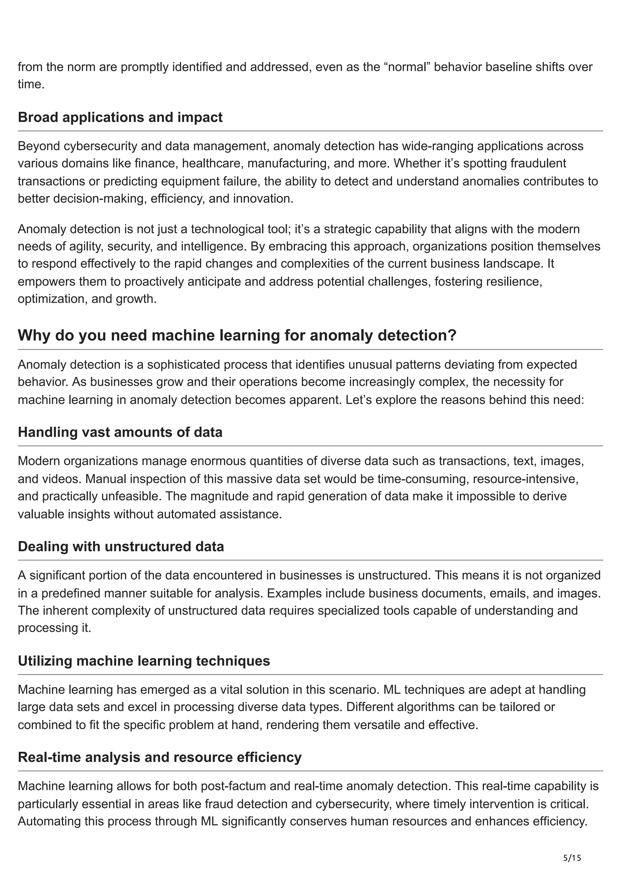 5/15
from the norm are promptly identified and addressed, even as the “normal” behavior baseline shifts over
time.
Broad applications and impact
Beyond cybersecurity and data management, anomaly detection has wide-ranging applications across
various domains like finance, healthcare, manufacturing, and more. Whether it’s spotting fraudulent
transactions or predicting equipment failure, the ability to detect and understand anomalies contributes to
better decision-making, efficiency, and innovation.
Anomaly detection is not just a technological tool; it’s a strategic capability that aligns with the modern
needs of agility, security, and intelligence. By embracing this approach, organizations position themselves
to respond effectively to the rapid changes and complexities of the current business landscape. It
empowers them to proactively anticipate and address potential challenges, fostering resilience,
optimization, and growth.
Why do you need machine learning for anomaly detection?
Anomaly detection is a sophisticated process that identifies unusual patterns deviating from expected
behavior. As businesses grow and their operations become increasingly complex, the necessity for
machine learning in anomaly detection becomes apparent. Let’s explore the reasons behind this need:
Handling vast amounts of data
Modern organizations manage enormous quantities of diverse data such as transactions, text, images,
and videos. Manual inspection of this massive data set would be time-consuming, resource-intensive,
and practically unfeasible. The magnitude and rapid generation of data make it impossible to derive
valuable insights without automated assistance.
Dealing with unstructured data
A significant portion of the data encountered in businesses is unstructured. This means it is not organized
in a predefined manner suitable for analysis. Examples include business documents, emails, and images.
The inherent complexity of unstructured data requires specialized tools capable of understanding and
processing it.
Utilizing machine learning techniques
Machine learning has emerged as a vital solution in this scenario. ML techniques are adept at handling
large data sets and excel in processing diverse data types. Different algorithms can be tailored or
combined to fit the specific problem at hand, rendering them versatile and effective.
Real-time analysis and resource efficiency
Machine learning allows for both post-factum and real-time anomaly detection. This real-time capability is
particularly essential in areas like fraud detection and cybersecurity, where timely intervention is critical.
Automating this process through ML significantly conserves human resources and enhances efficiency.
 