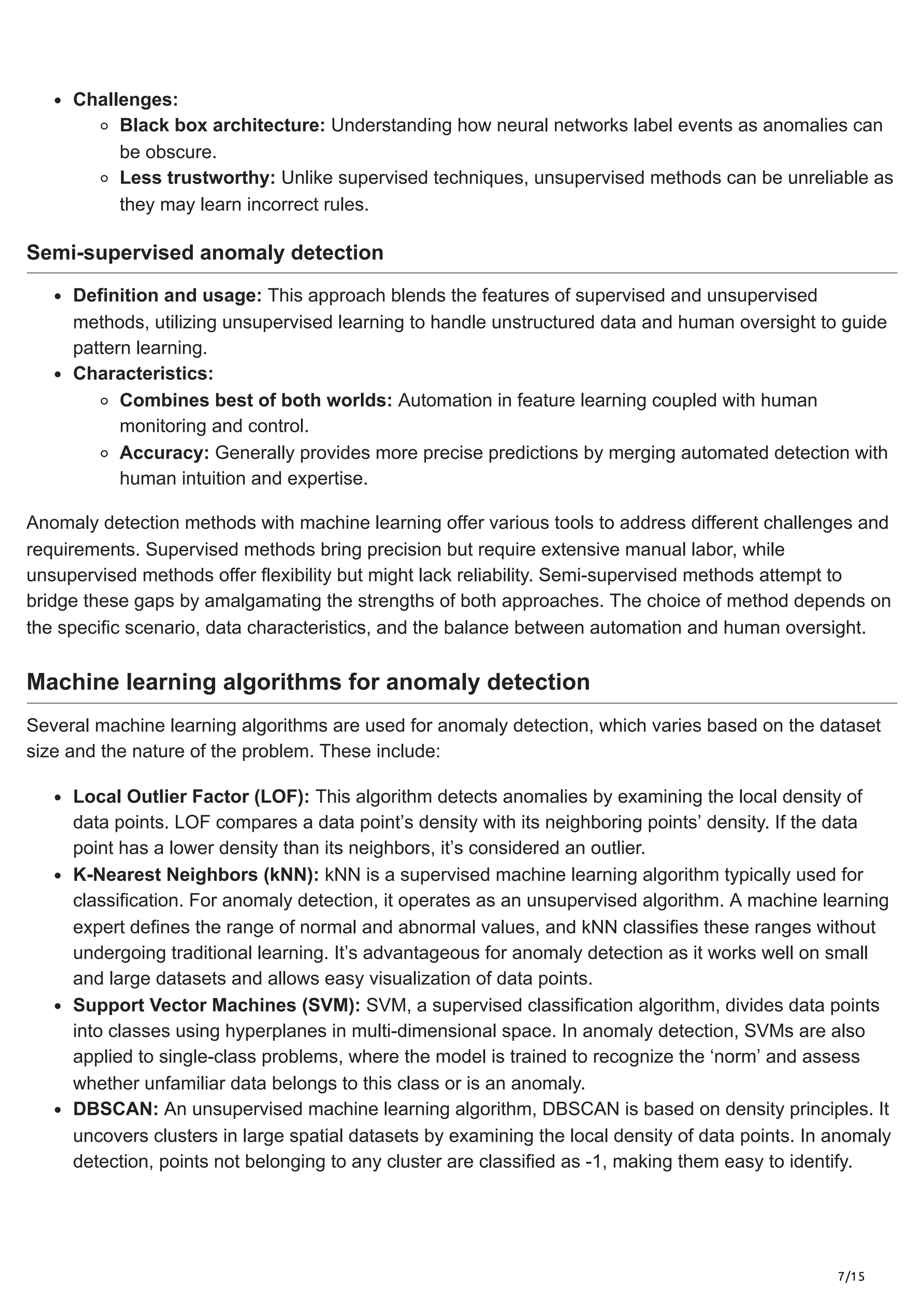 7/15
Challenges:
Black box architecture: Understanding how neural networks label events as anomalies can
be obscure.
Less trustworthy: Unlike supervised techniques, unsupervised methods can be unreliable as
they may learn incorrect rules.
Semi-supervised anomaly detection
Definition and usage: This approach blends the features of supervised and unsupervised
methods, utilizing unsupervised learning to handle unstructured data and human oversight to guide
pattern learning.
Characteristics:
Combines best of both worlds: Automation in feature learning coupled with human
monitoring and control.
Accuracy: Generally provides more precise predictions by merging automated detection with
human intuition and expertise.
Anomaly detection methods with machine learning offer various tools to address different challenges and
requirements. Supervised methods bring precision but require extensive manual labor, while
unsupervised methods offer flexibility but might lack reliability. Semi-supervised methods attempt to
bridge these gaps by amalgamating the strengths of both approaches. The choice of method depends on
the specific scenario, data characteristics, and the balance between automation and human oversight.
Machine learning algorithms for anomaly detection
Several machine learning algorithms are used for anomaly detection, which varies based on the dataset
size and the nature of the problem. These include:
Local Outlier Factor (LOF): This algorithm detects anomalies by examining the local density of
data points. LOF compares a data point’s density with its neighboring points’ density. If the data
point has a lower density than its neighbors, it’s considered an outlier.
K-Nearest Neighbors (kNN): kNN is a supervised machine learning algorithm typically used for
classification. For anomaly detection, it operates as an unsupervised algorithm. A machine learning
expert defines the range of normal and abnormal values, and kNN classifies these ranges without
undergoing traditional learning. It’s advantageous for anomaly detection as it works well on small
and large datasets and allows easy visualization of data points.
Support Vector Machines (SVM): SVM, a supervised classification algorithm, divides data points
into classes using hyperplanes in multi-dimensional space. In anomaly detection, SVMs are also
applied to single-class problems, where the model is trained to recognize the ‘norm’ and assess
whether unfamiliar data belongs to this class or is an anomaly.
DBSCAN: An unsupervised machine learning algorithm, DBSCAN is based on density principles. It
uncovers clusters in large spatial datasets by examining the local density of data points. In anomaly
detection, points not belonging to any cluster are classified as -1, making them easy to identify.
 