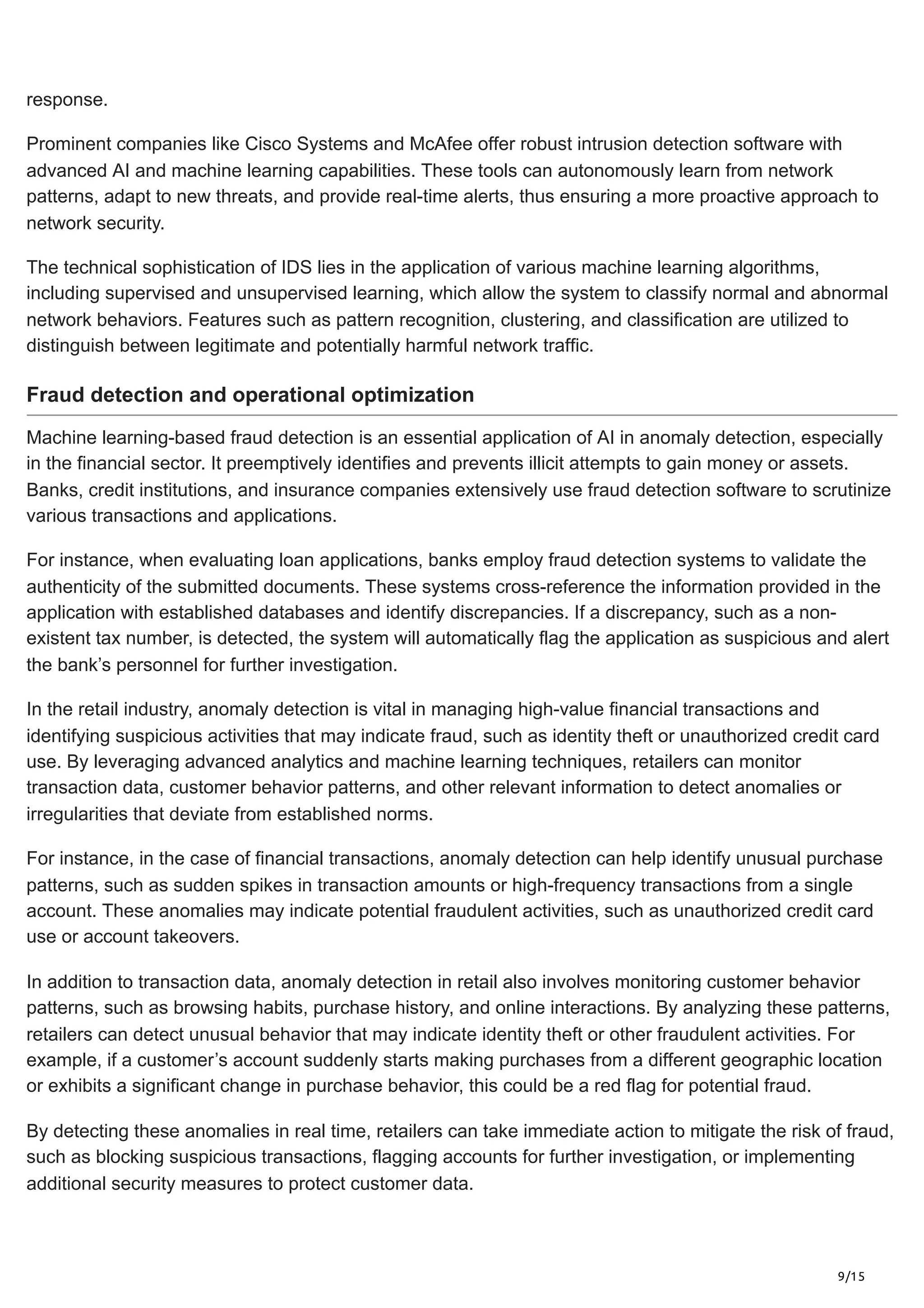 9/15
response.
Prominent companies like Cisco Systems and McAfee offer robust intrusion detection software with
advanced AI and machine learning capabilities. These tools can autonomously learn from network
patterns, adapt to new threats, and provide real-time alerts, thus ensuring a more proactive approach to
network security.
The technical sophistication of IDS lies in the application of various machine learning algorithms,
including supervised and unsupervised learning, which allow the system to classify normal and abnormal
network behaviors. Features such as pattern recognition, clustering, and classification are utilized to
distinguish between legitimate and potentially harmful network traffic.
Fraud detection and operational optimization
Machine learning-based fraud detection is an essential application of AI in anomaly detection, especially
in the financial sector. It preemptively identifies and prevents illicit attempts to gain money or assets.
Banks, credit institutions, and insurance companies extensively use fraud detection software to scrutinize
various transactions and applications.
For instance, when evaluating loan applications, banks employ fraud detection systems to validate the
authenticity of the submitted documents. These systems cross-reference the information provided in the
application with established databases and identify discrepancies. If a discrepancy, such as a non-
existent tax number, is detected, the system will automatically flag the application as suspicious and alert
the bank’s personnel for further investigation.
In the retail industry, anomaly detection is vital in managing high-value financial transactions and
identifying suspicious activities that may indicate fraud, such as identity theft or unauthorized credit card
use. By leveraging advanced analytics and machine learning techniques, retailers can monitor
transaction data, customer behavior patterns, and other relevant information to detect anomalies or
irregularities that deviate from established norms.
For instance, in the case of financial transactions, anomaly detection can help identify unusual purchase
patterns, such as sudden spikes in transaction amounts or high-frequency transactions from a single
account. These anomalies may indicate potential fraudulent activities, such as unauthorized credit card
use or account takeovers.
In addition to transaction data, anomaly detection in retail also involves monitoring customer behavior
patterns, such as browsing habits, purchase history, and online interactions. By analyzing these patterns,
retailers can detect unusual behavior that may indicate identity theft or other fraudulent activities. For
example, if a customer’s account suddenly starts making purchases from a different geographic location
or exhibits a significant change in purchase behavior, this could be a red flag for potential fraud.
By detecting these anomalies in real time, retailers can take immediate action to mitigate the risk of fraud,
such as blocking suspicious transactions, flagging accounts for further investigation, or implementing
additional security measures to protect customer data.
 