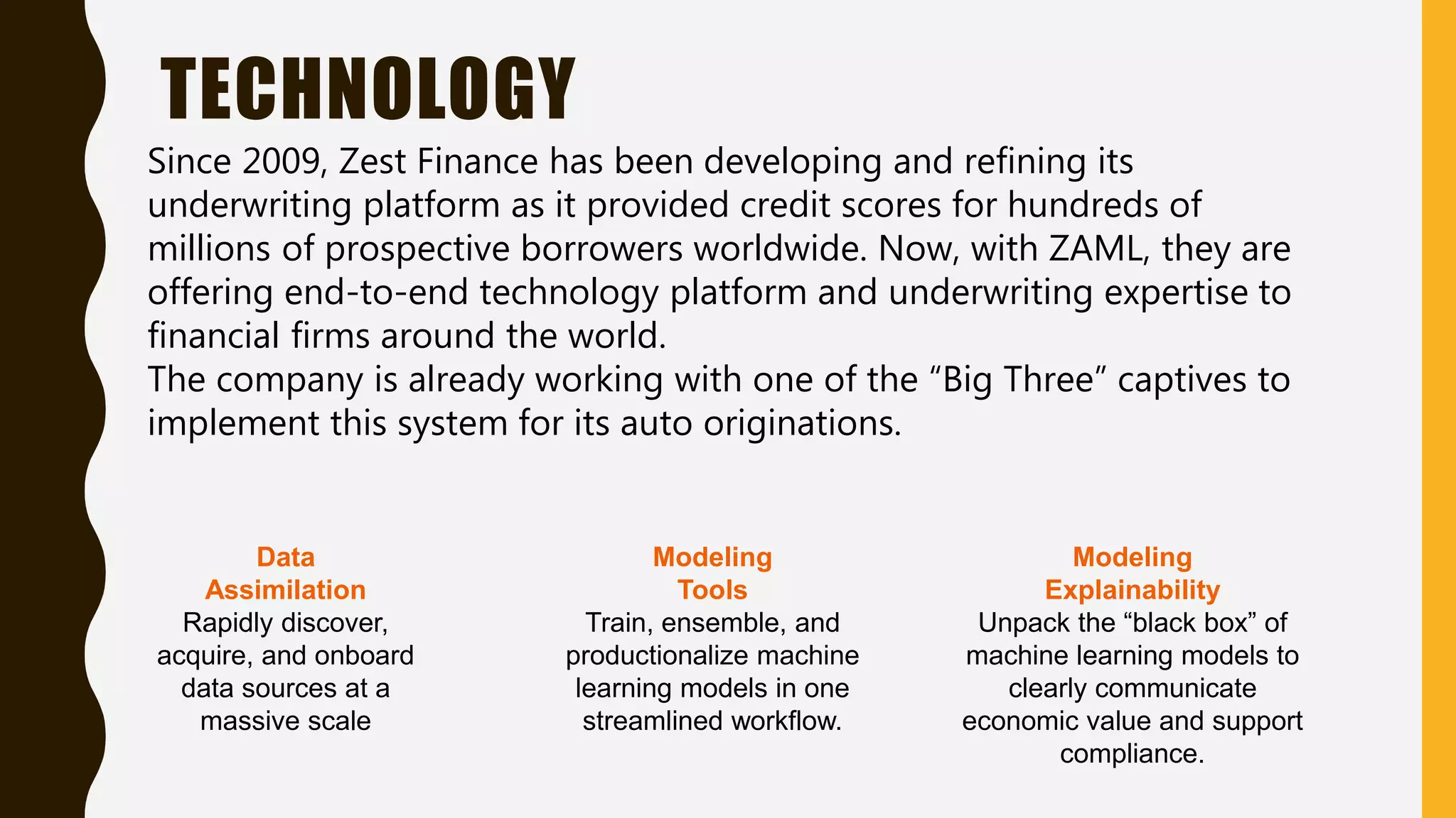 TECHNOLOGY
Since 2009, Zest Finance has been developing and refining its
underwriting platform as it provided credit scores for hundreds of
millions of prospective borrowers worldwide. Now, with ZAML, they are
offering end-to-end technology platform and underwriting expertise to
financial firms around the world.
The company is already working with one of the “Big Three” captives to
implement this system for its auto originations.
Data
Assimilation
Rapidly discover,
acquire, and onboard
data sources at a
massive scale
Modeling
Tools
Train, ensemble, and
productionalize machine
learning models in one
streamlined workflow.
Modeling
Explainability
Unpack the “black box” of
machine learning models to
clearly communicate
economic value and support
compliance.
 