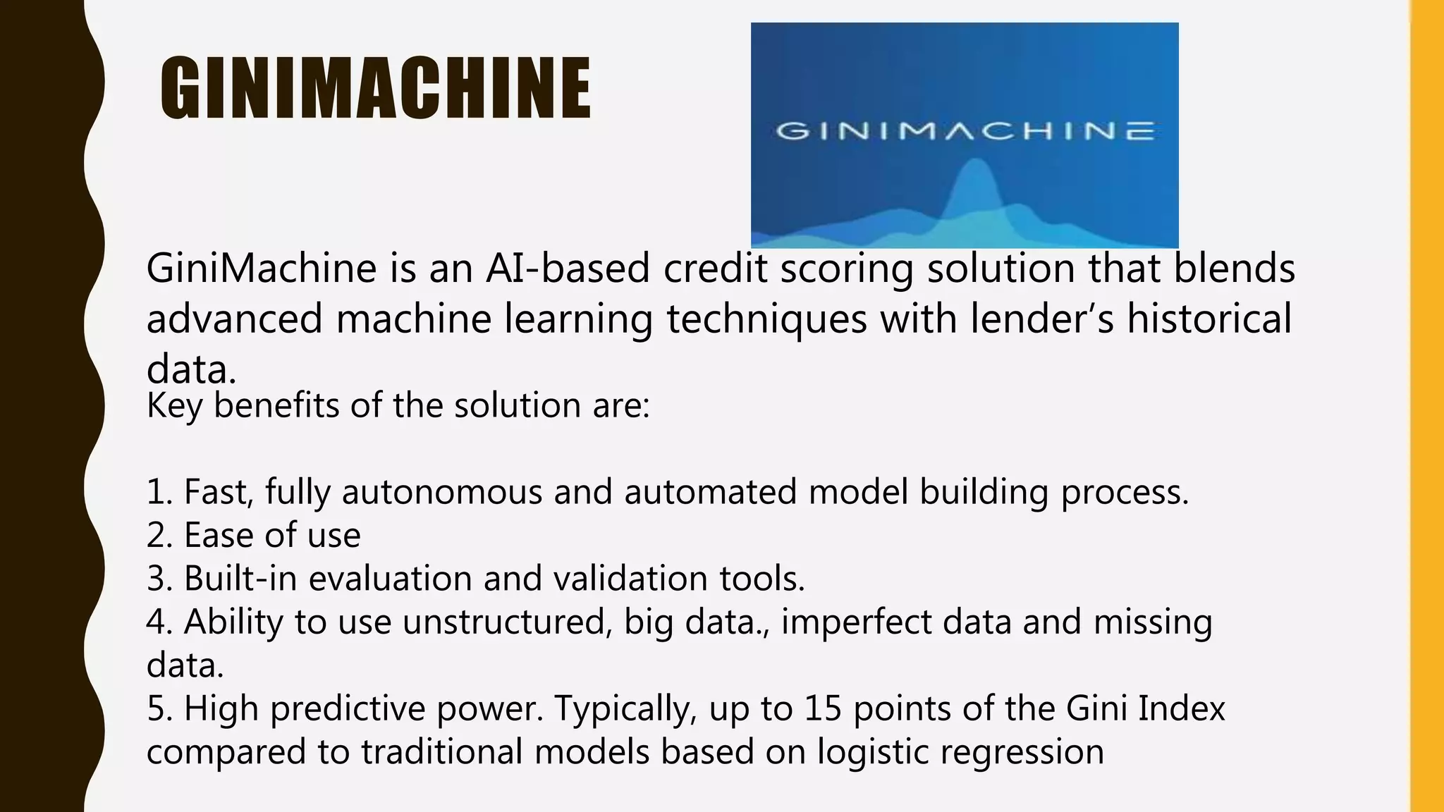 GINIMACHINE
GiniMachine is an AI-based credit scoring solution that blends
advanced machine learning techniques with lender’s historical
data.
Key benefits of the solution are:
1. Fast, fully autonomous and automated model building process.
2. Ease of use
3. Built-in evaluation and validation tools.
4. Ability to use unstructured, big data., imperfect data and missing
data.
5. High predictive power. Typically, up to 15 points of the Gini Index
compared to traditional models based on logistic regression
 