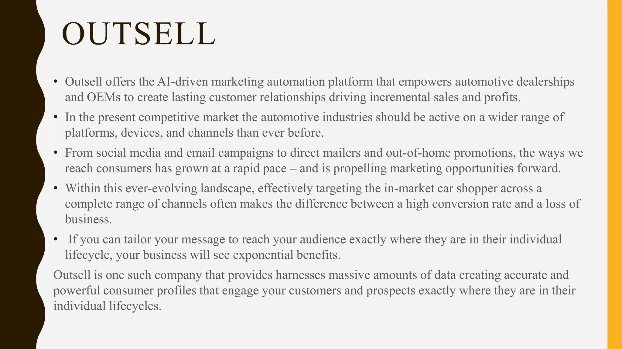 OUTSELL
• Outsell offers the AI-driven marketing automation platform that empowers automotive dealerships
and OEMs to create lasting customer relationships driving incremental sales and profits.
• In the present competitive market the automotive industries should be active on a wider range of
platforms, devices, and channels than ever before.
• From social media and email campaigns to direct mailers and out-of-home promotions, the ways we
reach consumers has grown at a rapid pace – and is propelling marketing opportunities forward.
• Within this ever-evolving landscape, effectively targeting the in-market car shopper across a
complete range of channels often makes the difference between a high conversion rate and a loss of
business.
• If you can tailor your message to reach your audience exactly where they are in their individual
lifecycle, your business will see exponential benefits.
Outsell is one such company that provides harnesses massive amounts of data creating accurate and
powerful consumer profiles that engage your customers and prospects exactly where they are in their
individual lifecycles.
 