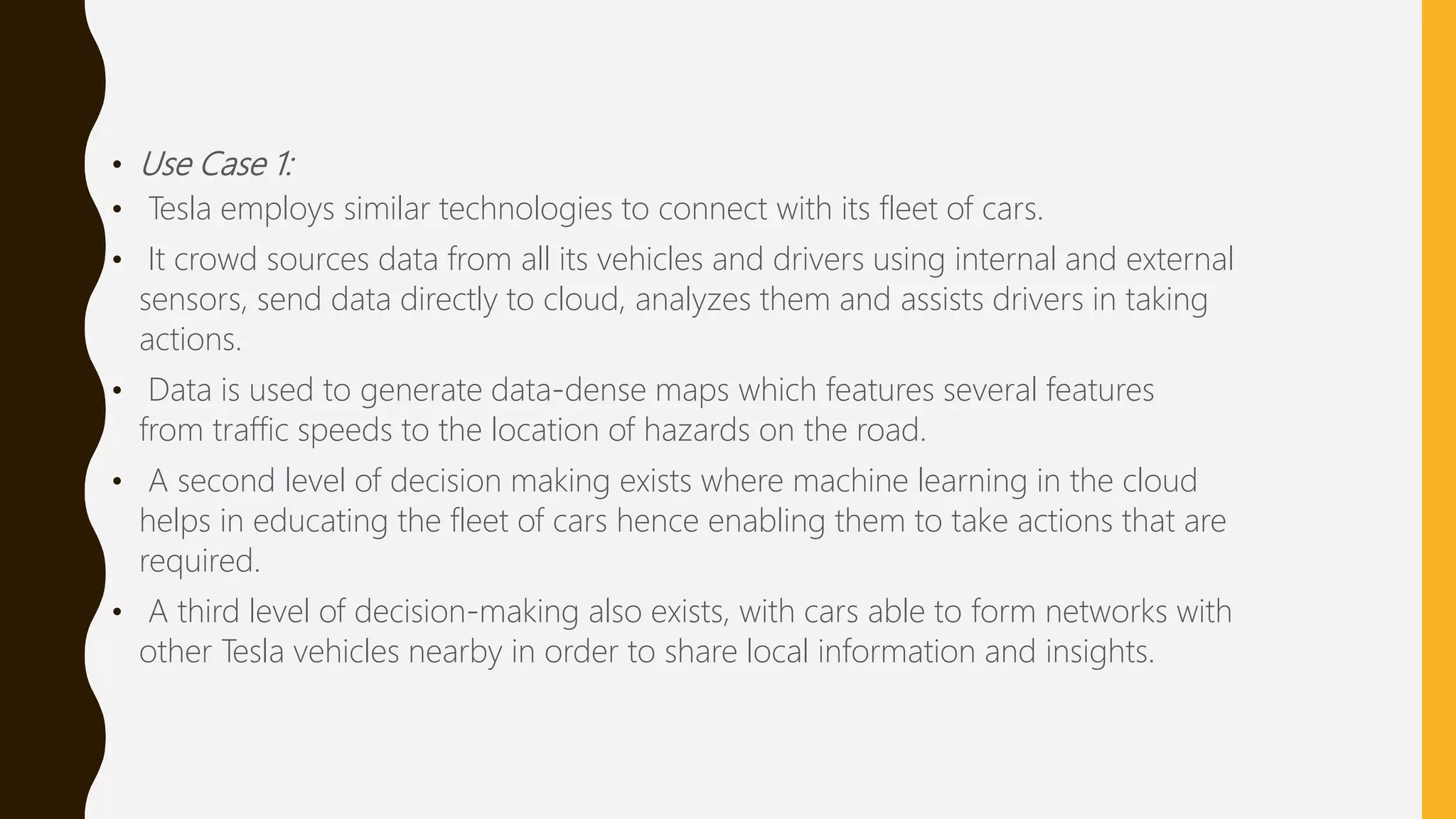 • Use Case 1:
• Tesla employs similar technologies to connect with its fleet of cars.
• It crowd sources data from all its vehicles and drivers using internal and external
sensors, send data directly to cloud, analyzes them and assists drivers in taking
actions.
• Data is used to generate data-dense maps which features several features
from traffic speeds to the location of hazards on the road.
• A second level of decision making exists where machine learning in the cloud
helps in educating the fleet of cars hence enabling them to take actions that are
required.
• A third level of decision-making also exists, with cars able to form networks with
other Tesla vehicles nearby in order to share local information and insights.
 