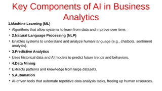 Key Components of AI in Business
Analytics
1.Machine Learning (ML)
●
Algorithms that allow systems to learn from data and improve over time.
●
2.Natural Language Processing (NLP)
●
Enables systems to understand and analyze human language (e.g., chatbots, sentiment
analysis).
●
3.Predictive Analytics
●
Uses historical data and AI models to predict future trends and behaviors.
●
4.Data Mining
●
Extracts patterns and knowledge from large datasets.
●
5.Automation
●
AI-driven tools that automate repetitive data analysis tasks, freeing up human resources.
 