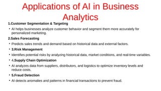 Applications of AI in Business
Analytics
1.Customer Segmentation & Targeting
●
AI helps businesses analyze customer behavior and segment them more accurately for
personalized marketing.
2.Sales Forecasting
●
Predicts sales trends and demand based on historical data and external factors.
●
3.Risk Management
●
Identifies potential risks by analyzing historical data, market conditions, and real-time variables.
●
4.Supply Chain Optimization
●
AI analyzes data from suppliers, distributors, and logistics to optimize inventory levels and
reduce costs.
●
5.Fraud Detection
●
AI detects anomalies and patterns in financial transactions to prevent fraud.
 