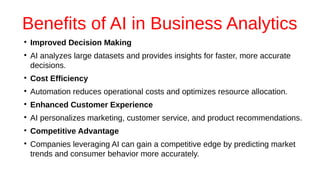 Benefits of AI in Business Analytics
●
Improved Decision Making
●
AI analyzes large datasets and provides insights for faster, more accurate
decisions.
●
Cost Efficiency
●
Automation reduces operational costs and optimizes resource allocation.
●
Enhanced Customer Experience
●
AI personalizes marketing, customer service, and product recommendations.
●
Competitive Advantage
●
Companies leveraging AI can gain a competitive edge by predicting market
trends and consumer behavior more accurately.
 