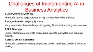 Challenges of Implementing AI in
Business Analytics
1.Data Quality & Quantity
AI models require large volumes of high-quality data to be effective.
2.Integration with Legacy Systems
Many companies face challenges integrating AI into their existing infrastructure.
3.Skill Shortage
Lack of skilled data scientists and AI professionals to develop and maintain
models.
4.Bias & Ethical Concerns
AI models can unintentionally perpetuate biases, leading to unethical decision-
making.
 