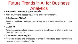 Future Trends in AI for Business
Analytics
1.AI-Powered Decision Support Systems
●
More intuitive and accessible AI tools for decision-makers.
●
2.Explainable AI (XAI)
●
Focus on making AI models more transparent and understandable to human
users.
●
3.Edge AI
●
Processing data on local devices instead of cloud servers, offering faster and
more secure analytics.
●
4.AI in Real-Time Analytics
●
Real-time insights and predictions to enhance immediate decision-making in
dynamic business environments.
 