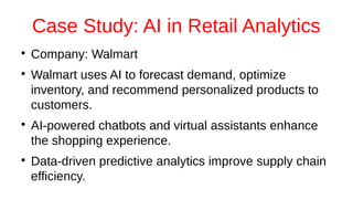 Case Study: AI in Retail Analytics
●
Company: Walmart
●
Walmart uses AI to forecast demand, optimize
inventory, and recommend personalized products to
customers.
●
AI-powered chatbots and virtual assistants enhance
the shopping experience.
●
Data-driven predictive analytics improve supply chain
efficiency.
 